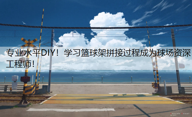 专业水平DIY！学习篮球架拼接过程成为球场资深工程师！